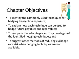 Chapter Objectives
• To identify the commonly used techniques for
hedging transaction exposure;
• To explain how each technique can be used to
hedge future payables and receivables;
• To compare the advantages and disadvantages of
the identified hedging techniques; and
• To suggest other methods of reducing exchange
rate risk when hedging techniques are not
available.
 