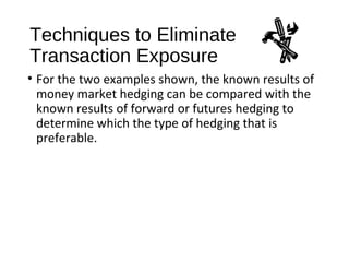 Techniques to Eliminate
Transaction Exposure
• For the two examples shown, the known results of
money market hedging can be compared with the
known results of forward or futures hedging to
determine which the type of hedging that is
preferable.
 