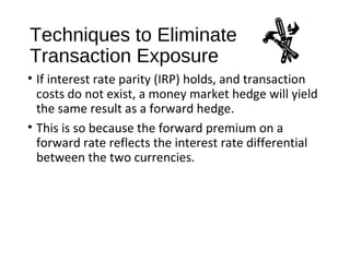 Techniques to Eliminate
Transaction Exposure
• If interest rate parity (IRP) holds, and transaction
costs do not exist, a money market hedge will yield
the same result as a forward hedge.
• This is so because the forward premium on a
forward rate reflects the interest rate differential
between the two currencies.
 