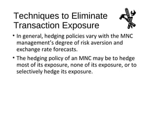 Techniques to Eliminate
Transaction Exposure
• In general, hedging policies vary with the MNC
management’s degree of risk aversion and
exchange rate forecasts.
• The hedging policy of an MNC may be to hedge
most of its exposure, none of its exposure, or to
selectively hedge its exposure.
 
