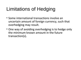 Limitations of Hedging
• Some international transactions involve an
uncertain amount of foreign currency, such that
overhedging may result.
• One way of avoiding overhedging is to hedge only
the minimum known amount in the future
transaction(s).
 