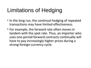 Limitations of Hedging
• In the long run, the continual hedging of repeated
transactions may have limited effectiveness.
• For example, the forward rate often moves in
tandem with the spot rate. Thus, an importer who
uses one-period forward contracts continually will
have to pay increasingly higher prices during a
strong-foreign-currency cycle.
 