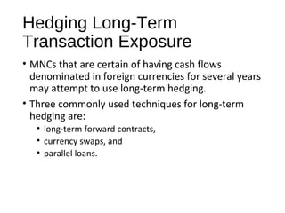 Hedging Long-Term
Transaction Exposure
• MNCs that are certain of having cash flows
denominated in foreign currencies for several years
may attempt to use long-term hedging.
• Three commonly used techniques for long-term
hedging are:
• long-term forward contracts,
• currency swaps, and
• parallel loans.
 