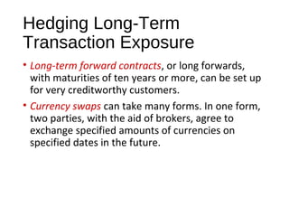 Hedging Long-Term
Transaction Exposure
• Long-term forward contracts, or long forwards,
with maturities of ten years or more, can be set up
for very creditworthy customers.
• Currency swaps can take many forms. In one form,
two parties, with the aid of brokers, agree to
exchange specified amounts of currencies on
specified dates in the future.
 