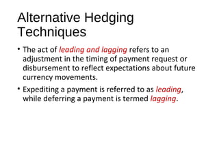 Alternative Hedging
Techniques
• The act of leading and lagging refers to an
adjustment in the timing of payment request or
disbursement to reflect expectations about future
currency movements.
• Expediting a payment is referred to as leading,
while deferring a payment is termed lagging.
 