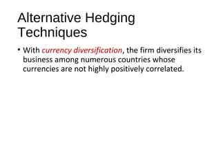 Alternative Hedging
Techniques
• With currency diversification, the firm diversifies its
business among numerous countries whose
currencies are not highly positively correlated.
 