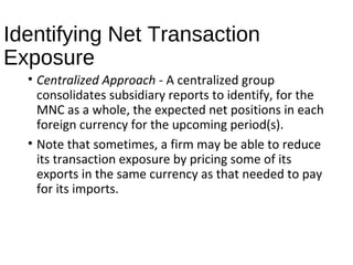 Identifying Net Transaction
Exposure
• Centralized Approach - A centralized group
consolidates subsidiary reports to identify, for the
MNC as a whole, the expected net positions in each
foreign currency for the upcoming period(s).
• Note that sometimes, a firm may be able to reduce
its transaction exposure by pricing some of its
exports in the same currency as that needed to pay
for its imports.
 
