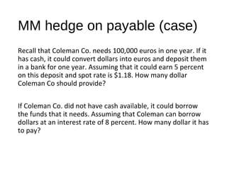 MM hedge on payable (case)
Recall that Coleman Co. needs 100,000 euros in one year. If it
has cash, it could convert dollars into euros and deposit them
in a bank for one year. Assuming that it could earn 5 percent
on this deposit and spot rate is $1.18. How many dollar
Coleman Co should provide?
If Coleman Co. did not have cash available, it could borrow
the funds that it needs. Assuming that Coleman can borrow
dollars at an interest rate of 8 percent. How many dollar it has
to pay?
 