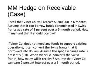 MM Hedge on Receivable
(Case)
Recall that Viner Co. will receive SF200,000 in 6 months.
Assume that it can borrow funds denominated in Swiss
francs at a rate of 3 percent over a 6-month period. How
many fund that it should borrow?
If Viner Co. does not need any funds to support existing
operations, it can convert the Swiss francs that it
borrowed into dollars. Assume the spot exchange rate is
presently $.70. When Viner Co. converts the Swiss
francs, how many will it receive? Assume that Viner Co.
can earn 2 percent interest over a 6-month period.
 
