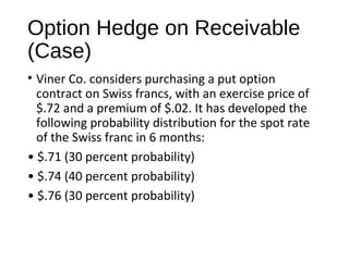 Option Hedge on Receivable
(Case)
• Viner Co. considers purchasing a put option
contract on Swiss francs, with an exercise price of
$.72 and a premium of $.02. It has developed the
following probability distribution for the spot rate
of the Swiss franc in 6 months:
• $.71 (30 percent probability)
• $.74 (40 percent probability)
• $.76 (30 percent probability)
 