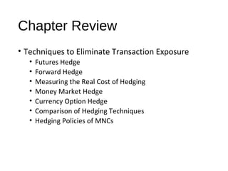 Chapter Review
• Techniques to Eliminate Transaction Exposure
• Futures Hedge
• Forward Hedge
• Measuring the Real Cost of Hedging
• Money Market Hedge
• Currency Option Hedge
• Comparison of Hedging Techniques
• Hedging Policies of MNCs
 