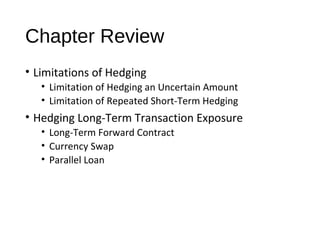 Chapter Review
• Limitations of Hedging
• Limitation of Hedging an Uncertain Amount
• Limitation of Repeated Short-Term Hedging
• Hedging Long-Term Transaction Exposure
• Long-Term Forward Contract
• Currency Swap
• Parallel Loan
 