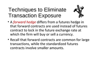 Techniques to Eliminate
Transaction Exposure
• A forward hedge differs from a futures hedge in
that forward contracts are used instead of futures
contract to lock in the future exchange rate at
which the firm will buy or sell a currency.
• Recall that forward contracts are common for large
transactions, while the standardized futures
contracts involve smaller amounts.
 