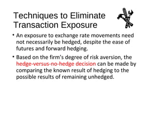 Techniques to Eliminate
Transaction Exposure
• An exposure to exchange rate movements need
not necessarily be hedged, despite the ease of
futures and forward hedging.
• Based on the firm’s degree of risk aversion, the
hedge-versus-no-hedge decision can be made by
comparing the known result of hedging to the
possible results of remaining unhedged.
 