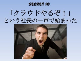 Secret 10
「クラウドやるぞ！」
という社長の一声で始まった
 