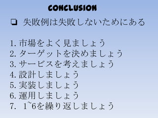 Conclusion
❏ 失敗例は失敗しないためにある
1.市場をよく見ましょう
2.ターゲットを決めましょう
3.サービスを考えましょう
4.設計しましょう
5.実装しましょう
6.運用しましょう
7. 1~6を繰り返しましょう
 