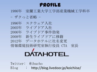 Profile
1986年 室蘭工業大学工学部産業機械工学科卒
- ザクっと省略 -
1996年 スクウェア入社
2005年 ライブドア入社
2006年 ライブドア事件勃発
2008年 新生ライブドアに移籍
2012年 データホテルに社名変更
...