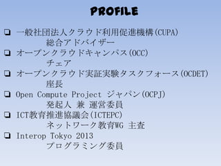 Profile
❏ 一般社団法人クラウド利用促進機構(CUPA)
総合アドバイザー
❏ オープンクラウドキャンパス(OCC)
チェア
❏ オープンクラウド実証実験タスクフォース(OCDET)
座長
❏ Open Compute Project ...