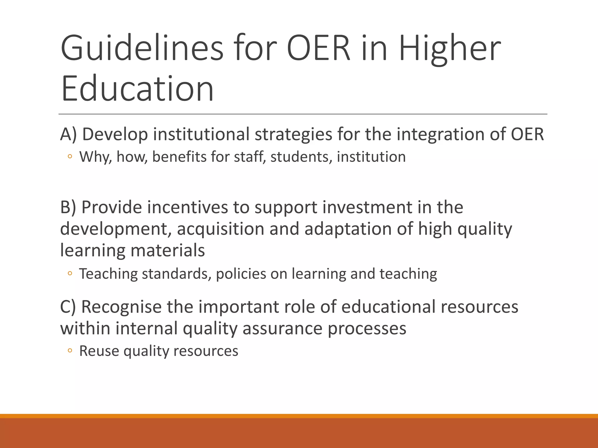 A)	Develop	institutional	strategies	for	the	integration	of	OER
◦ Why,	how,	benefits	for	staff,	students,	institution
B) Provide	incentives	to	support	investment	in	the	
development,	acquisition	and	adaptation	of	high	quality	
learning	materials
◦ Teaching	standards,	policies	on	learning	and	teaching
C)	Recognise	the	important	role	of	educational	resources	
within	internal	quality	assurance	processes
◦ Reuse	quality	resources
Guidelines	for	OER	in	Higher	
Education
 