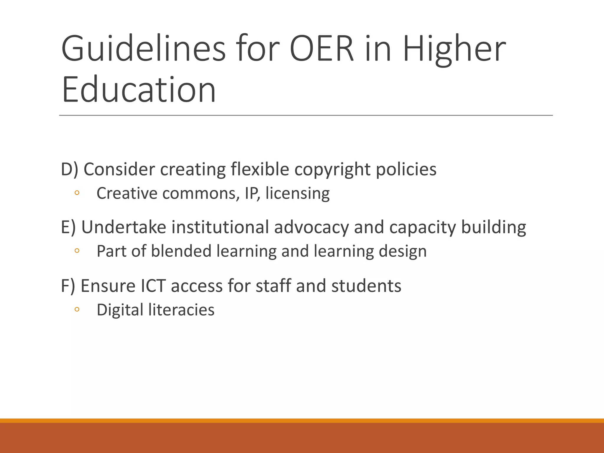 D)	Consider	creating	flexible	copyright	policies
◦ Creative	commons,	IP,	licensing
E)	Undertake	institutional	advocacy	and	capacity	building
◦ Part	of	blended	learning	and	learning	design
F)	Ensure	ICT	access	for	staff	and	students
◦ Digital	literacies
Guidelines	for	OER	in	Higher	
Education
 