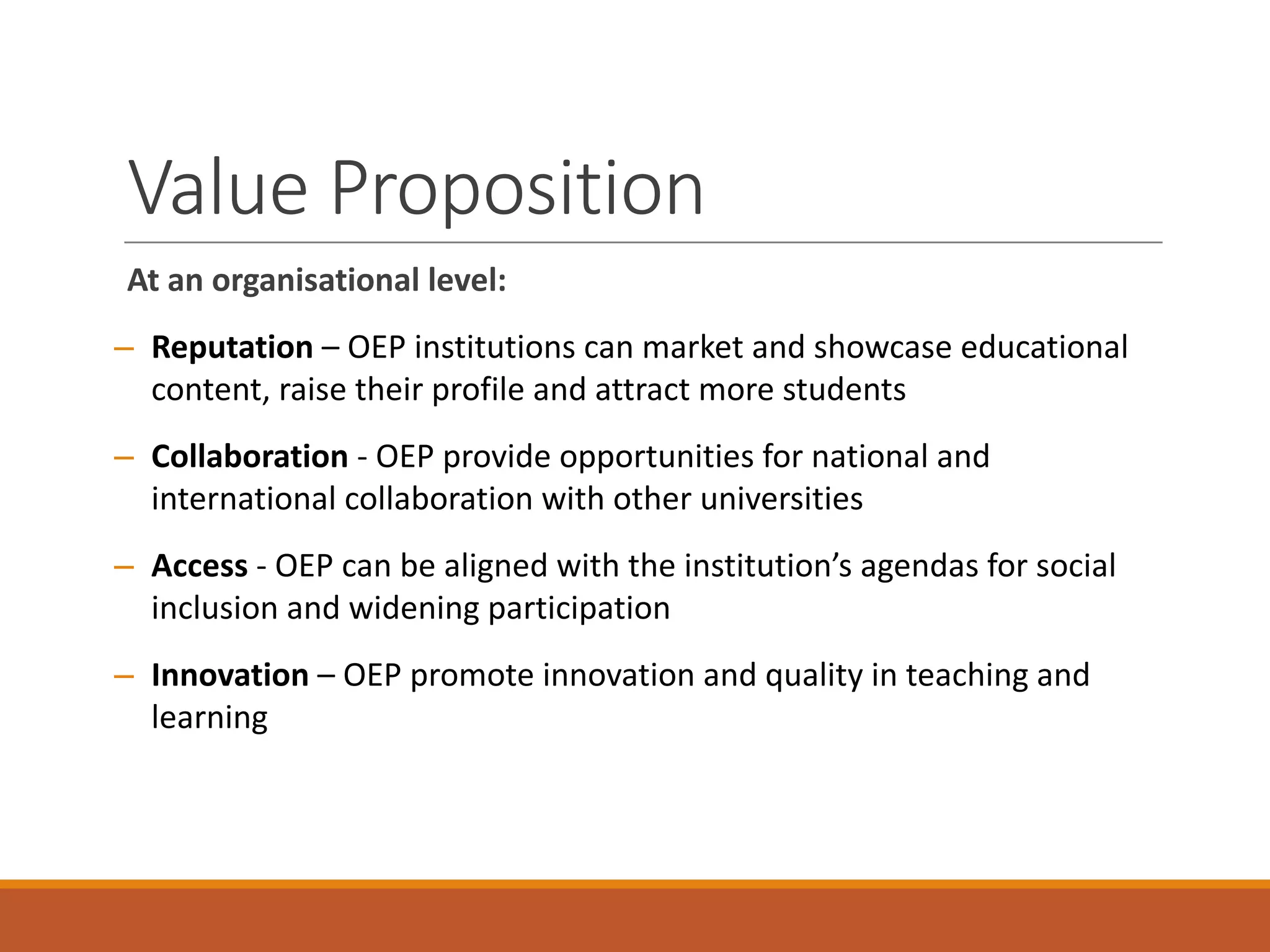 Value	Proposition
At	an	organisational level:
– Reputation – OEP	institutions	can	market	and	showcase	educational	
content,	raise	their	profile	and	attract	more	students
– Collaboration - OEP	provide	opportunities	for	national	and	
international	collaboration	with	other	universities	
– Access	- OEP	can	be	aligned	with	the	institution’s	agendas	for	social	
inclusion	and	widening	participation
– Innovation – OEP	promote	innovation	and	quality	in	teaching	and	
learning
 