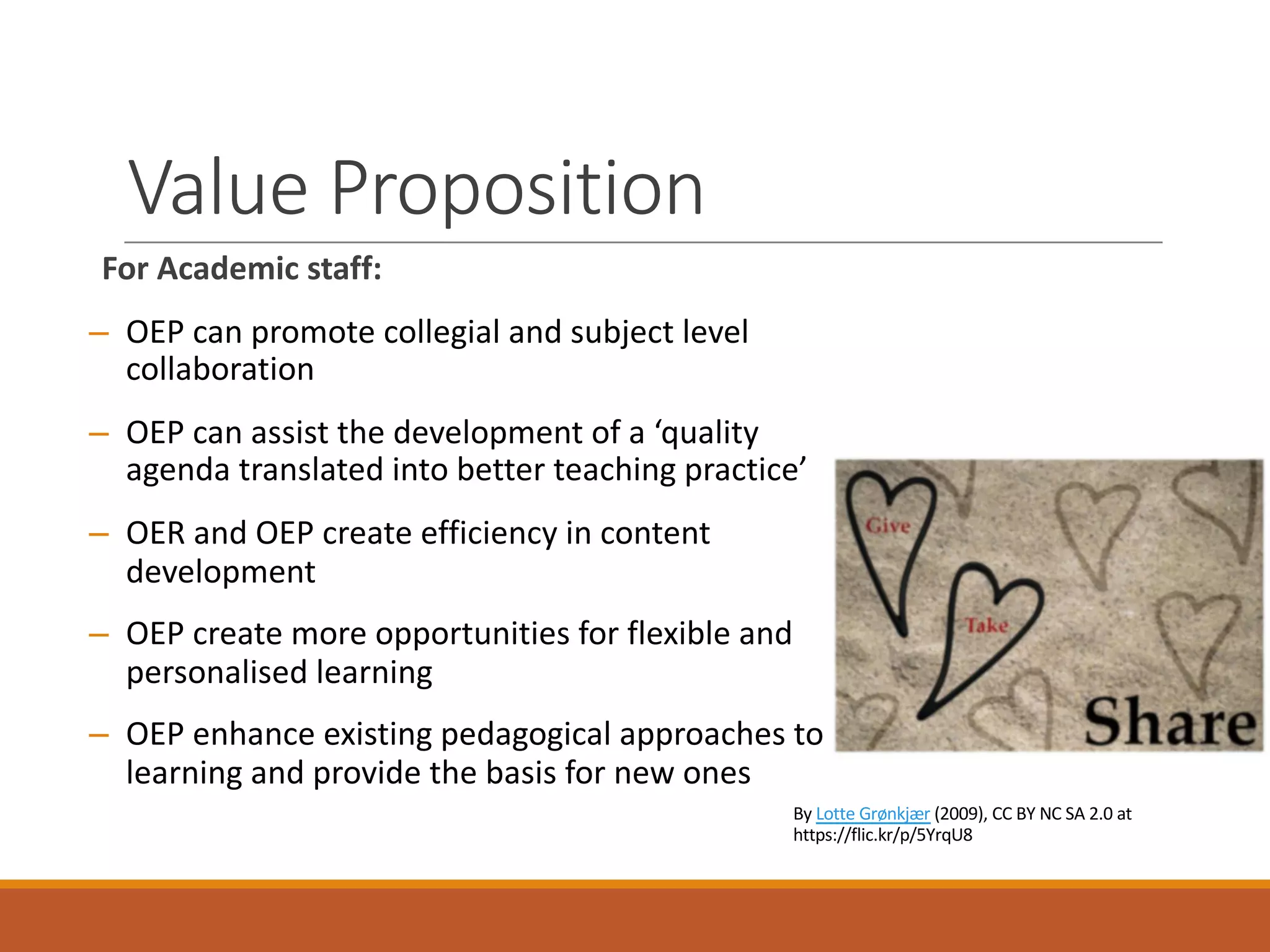 Value	Proposition
For	Academic	staff:
– OEP	can	promote	collegial	and	subject	level	
collaboration
– OEP	can	assist	the	development	of	a	‘quality	
agenda	translated	into	better	teaching	practice’
– OER	and	OEP	create	efficiency	in	content	
development
– OEP	create	more	opportunities	for	flexible	and	
personalised learning
– OEP	enhance	existing	pedagogical	approaches	to	
learning	and	provide	the	basis	for	new	ones
By	Lotte Grønkjær (2009),	CC	BY	NC	SA	2.0	at	
https://flic.kr/p/5YrqU8	
 