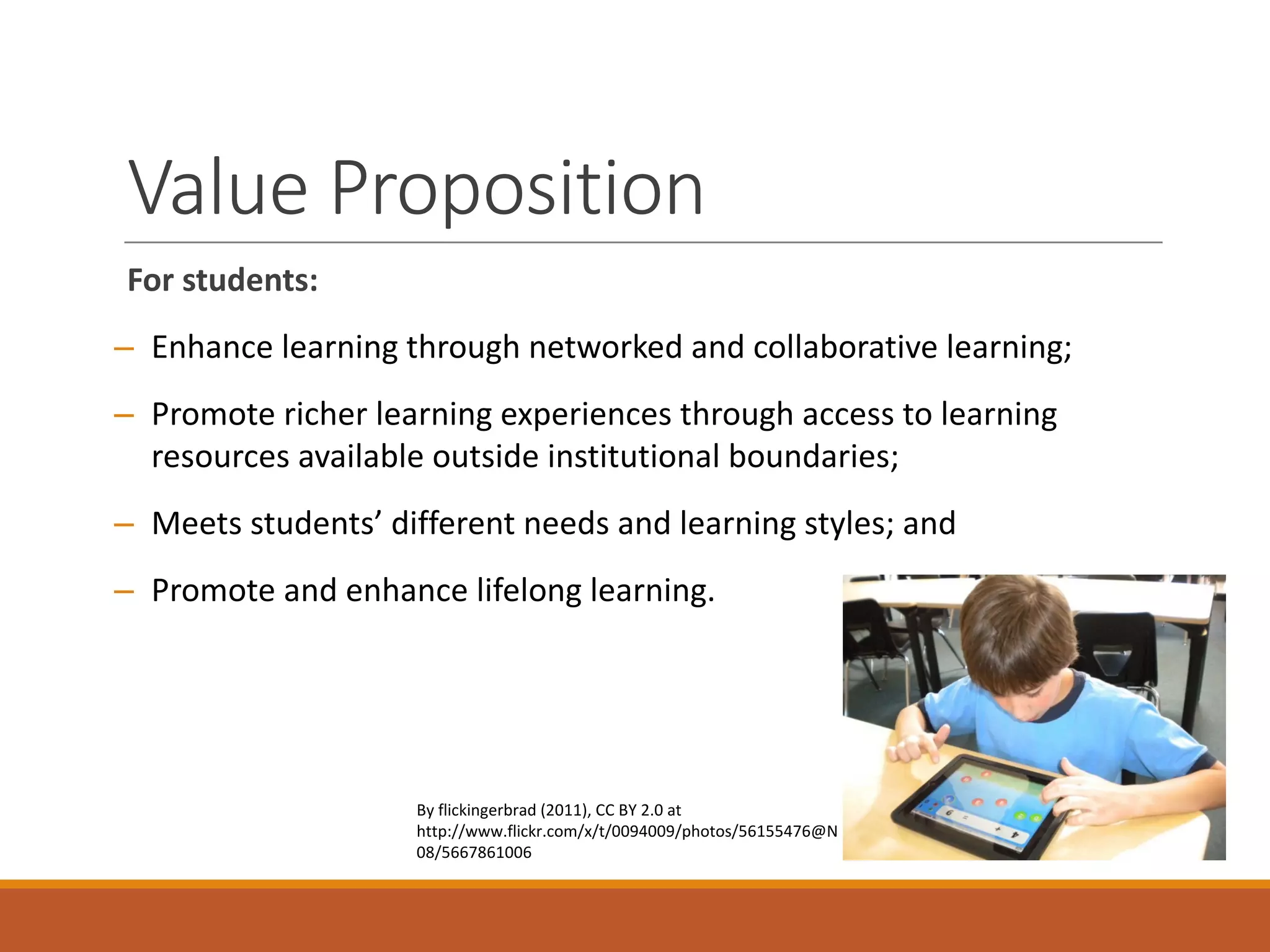 Value	Proposition
For	students:
– Enhance	learning	through	networked	and	collaborative	learning;
– Promote	richer	learning	experiences	through	access	to	learning	
resources	available	outside	institutional	boundaries;
– Meets	students’	different	needs	and	learning	styles;	and
– Promote	and	enhance	lifelong	learning.
By	flickingerbrad (2011),	CC	BY	2.0	at	
http://www.flickr.com/x/t/0094009/photos/56155476@N
08/5667861006
 