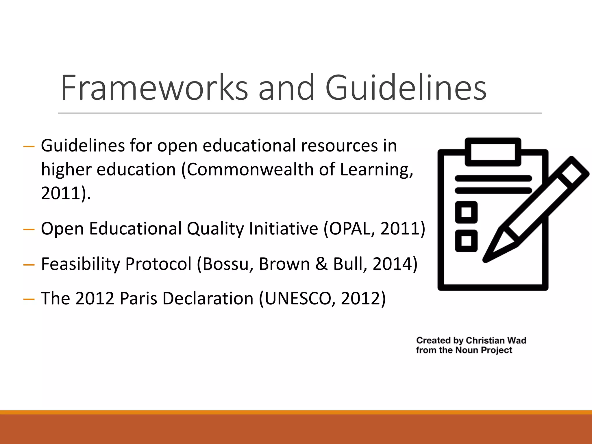 Frameworks	and	Guidelines
– Guidelines	for	open	educational	resources	in	
higher	education	(Commonwealth	of	Learning,	
2011).	
– Open	Educational	Quality	Initiative	(OPAL,	2011)	
– Feasibility	Protocol	(Bossu,	Brown	&	Bull,	2014)
– The	2012	Paris	Declaration	(UNESCO,	2012)
 