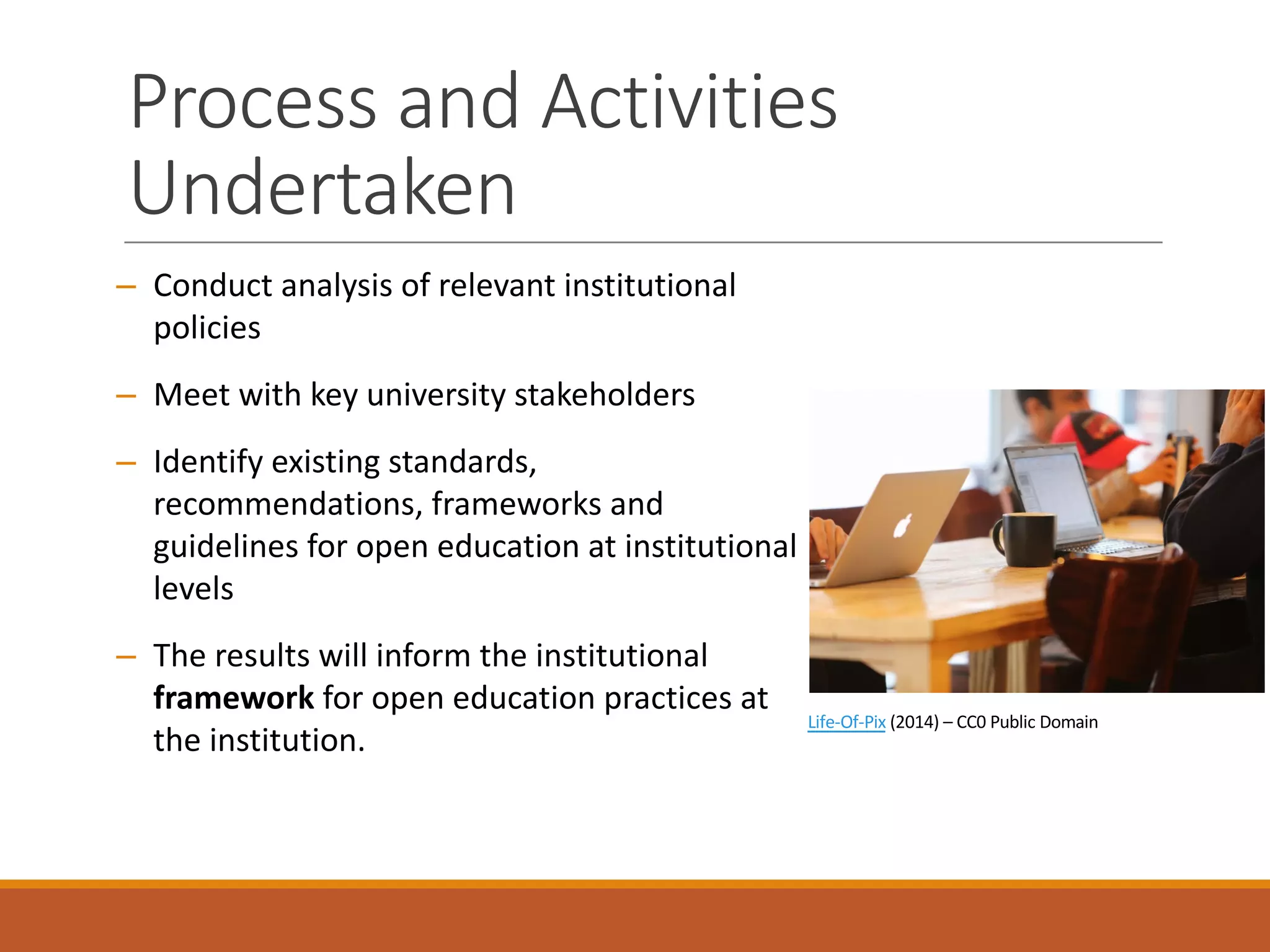 Process	and	Activities	
Undertaken
– Conduct	analysis	of	relevant	institutional	
policies
– Meet	with	key	university	stakeholders
– Identify	existing	standards,	
recommendations,	frameworks	and	
guidelines	for	open	education	at	institutional	
levels
– The	results	will	inform	the	institutional	
framework for	open	education	practices	at	
the	institution.
Life-Of-Pix (2014)	– CC0	Public	Domain
 