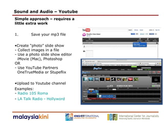 Sound and Audio – Youtube Simple approach – requires a little extra work 1. Save your mp3 file Create “photo” slide show - Collect images in a file - Use a photo slide show editor   iMovie (Mac), Photoshop  OR - Use YouTube Partners    OneTrueMedia or Stupeflix Upload to Youtube channel  Examples:  -  Radio 105 Roma -  LA Talk Radio - Hollyword 