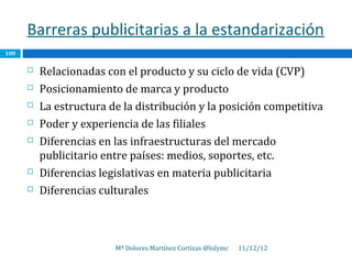 Barreras publicitarias a la estandarización
100

         Relacionadas con el producto y su ciclo de vida (CVP)
         Posicionamiento de marca y producto
         La estructura de la distribución y la posición competitiva
         Poder y experiencia de las filiales
         Diferencias en las infraestructuras del mercado
          publicitario entre países: medios, soportes, etc.
         Diferencias legislativas en materia publicitaria
         Diferencias culturales



                         Mª Dolores Martínez Cortizas @lolymc   11/12/12
 