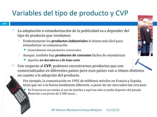 Variables del tipo de producto y CVP
101

         La adaptación o estandarización de la publicidad va a depender del
          tipo de producto que vendamos
             Evidentemente los productos industriales lo tienen más fácil para
              estandarizar su comunicación
                 Generalmente son productos universales
             Aunque, también hay productos de consumo fáciles de estandarizar
                 Aquellos no duraderos y de bajo coste
         Con respecto al CVP, podemos encontrarnos productos que son
          comercializados en diferentes países pero esos países van a ritmos distintos
          en cuanto a la adopción del producto.
             Por ejemplo, la comunicación en 1992 de teléfonos móviles en Francia y España,
              tenía que ser a la fuerza totalmente diferente, a pesar de ser mercados tan cercanos
                 En Francia era ya común el uso de móviles y aquí tan solo se podía disponer del pesado
                  Motorola a un precio de 2.500 euros…




                                   Mª Dolores Martínez Cortizas @lolymc      11/12/12
 