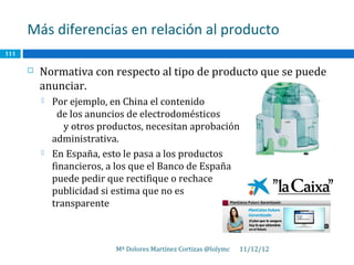 Más diferencias en relación al producto
111

         Normativa con respecto al tipo de producto que se puede
          anunciar.
             Por ejemplo, en China el contenido
                de los anuncios de electrodomésticos
                 y otros productos, necesitan aprobación
              administrativa.
             En España, esto le pasa a los productos
              financieros, a los que el Banco de España
              puede pedir que rectifique o rechace                            su
              publicidad si estima que no es
              transparente



                            Mª Dolores Martínez Cortizas @lolymc   11/12/12
 