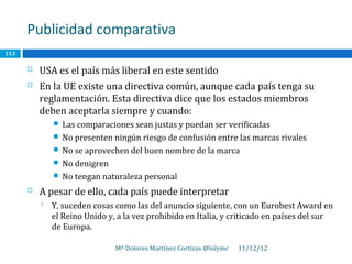 Publicidad comparativa
113

         USA es el país más liberal en este sentido
         En la UE existe una directiva común, aunque cada país tenga su
          reglamentación. Esta directiva dice que los estados miembros
          deben aceptarla siempre y cuando:
                 Las comparaciones sean justas y puedan ser verificadas
                 No presenten ningún riesgo de confusión entre las marcas rivales
                 No se aprovechen del buen nombre de la marca
                 No denigren
                 No tengan naturaleza personal
         A pesar de ello, cada país puede interpretar
             Y, suceden cosas como las del anuncio siguiente, con un Eurobest Award en
              el Reino Unido y, a la vez prohibido en Italia, y criticado en países del sur
              de Europa.

                               Mª Dolores Martínez Cortizas @lolymc   11/12/12
 