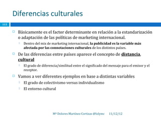 Diferencias culturales
115

         Básicamente es el factor determinante en relación a la estandarización
          o adaptación de las políticas de marketing internacional.
             Dentro del mix de marketing internacional, la publicidad es la variable más
              afectada por las connotaciones culturales de los distintos países.
         De las diferencias entre países aparece el concepto de distancia,
          cultural
             El grado de diferencia/similitud entre el significado del mensaje para el emisor y el
              receptor.
         Vamos a ver diferentes ejemplos en base a distintas variables
             El grado de colectivismo versus individualismo
             El entorno cultural




                                 Mª Dolores Martínez Cortizas @lolymc   11/12/12
 
