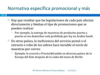 Normativa específica promocional y más
122

         Hay que resaltar que las legislaciones de cada país afectan
          directamente y limitan el tipo de promociones que se
          pueden realizar
             Por ejemplo, la entrega de muestras de productos puerta a
              puerta en los domicilios está prohibida por ley en Arabia Saudí.
         En otros países, la ineficiencia del servicio postal o el
          extravío o robo de los sobres hace inviable el envío de
          muestras por correo
             Ejemplo: le ocurrió a Procter&Gamble en diversos países de la
              Europa del Este después de la caída del muro de Berlín



                            Mª Dolores Martínez Cortizas @lolymc   11/12/12
 