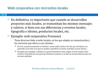 Web corporativa con microsites locales
126

         En definitiva, es importante que cuando se desarrollen
          proyectos más locales, se transmitan los mismos mensajes
          y valores, si bien con sus diferencias y eventos locales,
          tipografía e idioma, productos locales, etc.
         Ejemplo: web corporativa Freixenet
             Tiene diversos links a webs locales, en los que adapta su comunicación y
              los servicios que ofrece a sus clientes.
                 En Usa, su posicionamiento es familiar, conservador, festivo. De ahí, que introduzca un
                  apartado en la web, en la que te ayudan a planificar tu fiesta: maridaje, trucos, fiestas…
                 En Japón, por ejemplo, y debido a su posicionamiento como regalo, la web enseña cómo
                  envolver la botella de cava para las distintas ocasiones y se dan las normas básicas para ser
                  un buen anfitrión.




                                    Mª Dolores Martínez Cortizas @lolymc        11/12/12
 