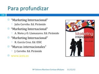 Para profundizar
130

         “Marketing Internacional”
             Julio Cerviño. Ed. Pirámide
         “Marketing Internacional”
             A. Nieto y O. Llamazares. Ed. Pirámide
         “Marketing Internacional”
             R. García Cruz. Ed. ESIC
         “Marcas internacionales”
             J. Cerviño. Ed. Pirámide
         www.icex.es



                             Mª Dolores Martínez Cortizas @lolymc   11/12/12
 