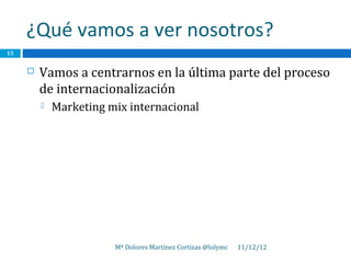 ¿Qué vamos a ver nosotros?
15


        Vamos a centrarnos en la última parte del proceso
         de internacionalización
            Marketing mix internacional




                        Mª Dolores Martínez Cortizas @lolymc   11/12/12
 