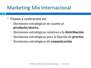Marketing Mix Internacional
16


        Vamos a centrarnos en:
            Decisiones estratégicas en cuanto al
             producto/marca
            Decisiones estratégicas relativas a la distribución
            Decisiones estratégicas para la fijación de precios
            Decisiones estratégicas de comunicación




                        Mª Dolores Martínez Cortizas @lolymc   11/12/12
 