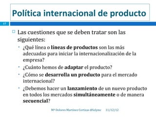 Política internacional de producto
17


        Las cuestiones que se deben tratar son las
         siguientes:
         •   ¿Qué línea o líneas de productos son las más
             adecuadas para iniciar la internacionalización de la
             empresa?
         •   ¿Cuánto hemos de adaptar el producto?
         •   ¿Cómo se desarrolla un producto para el mercado
             internacional?
         •   ¿Debemos hacer un lanzamiento de un nuevo producto
             en todos los mercados simultáneamente o de manera
             secuencial?
                        Mª Dolores Martínez Cortizas @lolymc   11/12/12
 