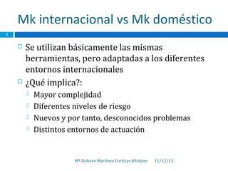 Mk internacional vs Mk doméstico
3


       Se utilizan básicamente las mismas
        herramientas, pero adaptadas a los diferentes
        entornos internacionales
       ¿Qué implica?:
           Mayor complejidad
           Diferentes niveles de riesgo
           Nuevos y por tanto, desconocidos problemas
           Distintos entornos de actuación


                       Mª Dolores Martínez Cortizas @lolymc   11/12/12
 
