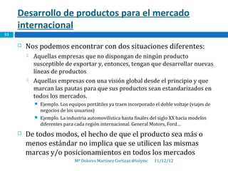 Desarrollo de productos para el mercado
     internacional
33

        Nos podemos encontrar con dos situaciones diferentes:
            Aquellas empresas que no dispongan de ningún producto
             susceptible de exportar y, entonces, tengan que desarrollar nuevas
             líneas de productos
            Aquellas empresas con una visión global desde el principio y que
             marcan las pautas para que sus productos sean estandarizados en
             todos los mercados.
                Ejemplo. Los equipos portátiles ya traen incorporado el doble voltaje (viajes de
                 negocios de los usuarios)
                Ejemplo. La industria automovilística hasta finales del siglo XX hacía modelos
                 diferentes para cada región internacional. General Motors, Ford…
        De todos modos, el hecho de que el producto sea más o
         menos estándar no implica que se utilicen las mismas
         marcas y/o posicionamientos en todos los mercados
                                 Mª Dolores Martínez Cortizas @lolymc   11/12/12
 