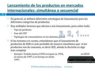 Lanzamiento de los productos en mercados
     internacionales: simultánea o secuencial
35

        En general, se definen diferentes estrategias de lanzamiento para las
         diferentes categorías de productos
        Hay múltiples factores que afectan a ese lanzamiento, pero sobre todo:
            Tipo de producto
            Fase del CVP
            Tipologías de consumidores en los distintos países
        Si los tenemos en cuenta, entendemos que el lanzamiento de
         productos de B2B es más probable de manera simultánea que si los
         productos son de consumo, es decir B2C, donde la decisión es algo
         más compleja
            Ejemplo: Toshiba lanzó el DVD en Japón en 1996,                   en EEUU
             en marzo de 1997 y en Europa en otoño                                de
             1997.

                             Mª Dolores Martínez Cortizas @lolymc   11/12/12
 