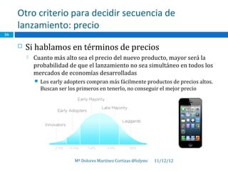 Otro criterio para decidir secuencia de
     lanzamiento: precio
36


        Si hablamos en términos de precios
            Cuanto más alto sea el precio del nuevo producto, mayor será la
             probabilidad de que el lanzamiento no sea simultáneo en todos los
             mercados de economías desarrolladas
                Los early adopters compran más fácilmente productos de precios altos.
                 Buscan ser los primeros en tenerlo, no conseguir el mejor precio




                              Mª Dolores Martínez Cortizas @lolymc   11/12/12
 