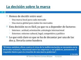 La decisión sobre la marca
37

        Hemos de decidir entre usar:
            Una marca local para cada mercado
            Una marca global para todos los mercados
        Esta decisión no es fácil, ya que va a depender de factores:
            Internos : actitud, orientación ,estrategia internacional
            Externos: entorno cultural, legal, competitivo y político
        Lo que está claro es que se ha de decantar por una de las
         dos y, llevarla como bandera

 “El único antídoto eficaz contra el virus de la indiferenciación se encuentra en la
 atracción racional y emocional entre las empresas y sus públicos, justamente el
 requisito básico para la creación de una marca poderosa”.
                                                                              J. Cerviño
                            Mª Dolores Martínez Cortizas @lolymc   11/12/12
 