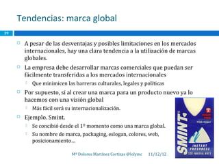 Tendencias: marca global
39

        A pesar de las desventajas y posibles limitaciones en los mercados
         internacionales, hay una clara tendencia a la utilización de marcas
         globales.
        La empresa debe desarrollar marcas comerciales que puedan ser
         fácilmente transferidas a los mercados internacionales
            Que minimicen las barreras culturales, legales y políticas
        Por supuesto, si al crear una marca para un producto nuevo ya lo
         hacemos con una visión global
            Más fácil será su internacionalización.
        Ejemplo. Smint.
            Se concibió desde el 1º momento como una marca global.
            Su nombre de marca, packaging, eslogan, colores, web,
             posicionamiento…

                              Mª Dolores Martínez Cortizas @lolymc   11/12/12
 
