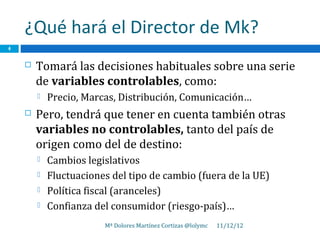 ¿Qué hará el Director de Mk?
4


       Tomará las decisiones habituales sobre una serie
        de variables controlables, como:
           Precio, Marcas, Distribución, Comunicación…
       Pero, tendrá que tener en cuenta también otras
        variables no controlables, tanto del país de
        origen como del de destino:
           Cambios legislativos
           Fluctuaciones del tipo de cambio (fuera de la UE)
           Política fiscal (aranceles)
           Confianza del consumidor (riesgo-país)…
                        Mª Dolores Martínez Cortizas @lolymc   11/12/12
 
