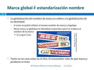 Marca global = estandarización nombre
40

        La globalización del nombre de marca se refiere a la globalización de
         su identidad.
            A veces se podrá utilizar el mismo nombre de marca y logotipo
            Otras veces, se globaliza la identidad corporativa pero se traduce el
             nombre de la marca




                                                                                   J. Cerviño. Ed. Pirámide
                                                                                   Fuente: “Marketing Internacional”
                Ej. Colgate Total




        Tanto en un caso como en el otro, el consumidor sabe de qué marca y
         producto se trata
                                 Mª Dolores Martínez Cortizas @lolymc   11/12/12
 