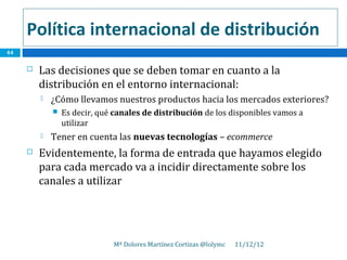 Política internacional de distribución
44

        Las decisiones que se deben tomar en cuanto a la
         distribución en el entorno internacional:
            ¿Cómo llevamos nuestros productos hacia los mercados exteriores?
                Es decir, qué canales de distribución de los disponibles vamos a
                 utilizar
            Tener en cuenta las nuevas tecnologías – ecommerce
        Evidentemente, la forma de entrada que hayamos elegido
         para cada mercado va a incidir directamente sobre los
         canales a utilizar




                              Mª Dolores Martínez Cortizas @lolymc   11/12/12
 